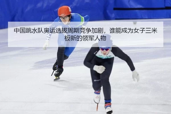 中国跳水队奥运选拔周期竞争加剧，谁能成为女子三米板新的领军人物